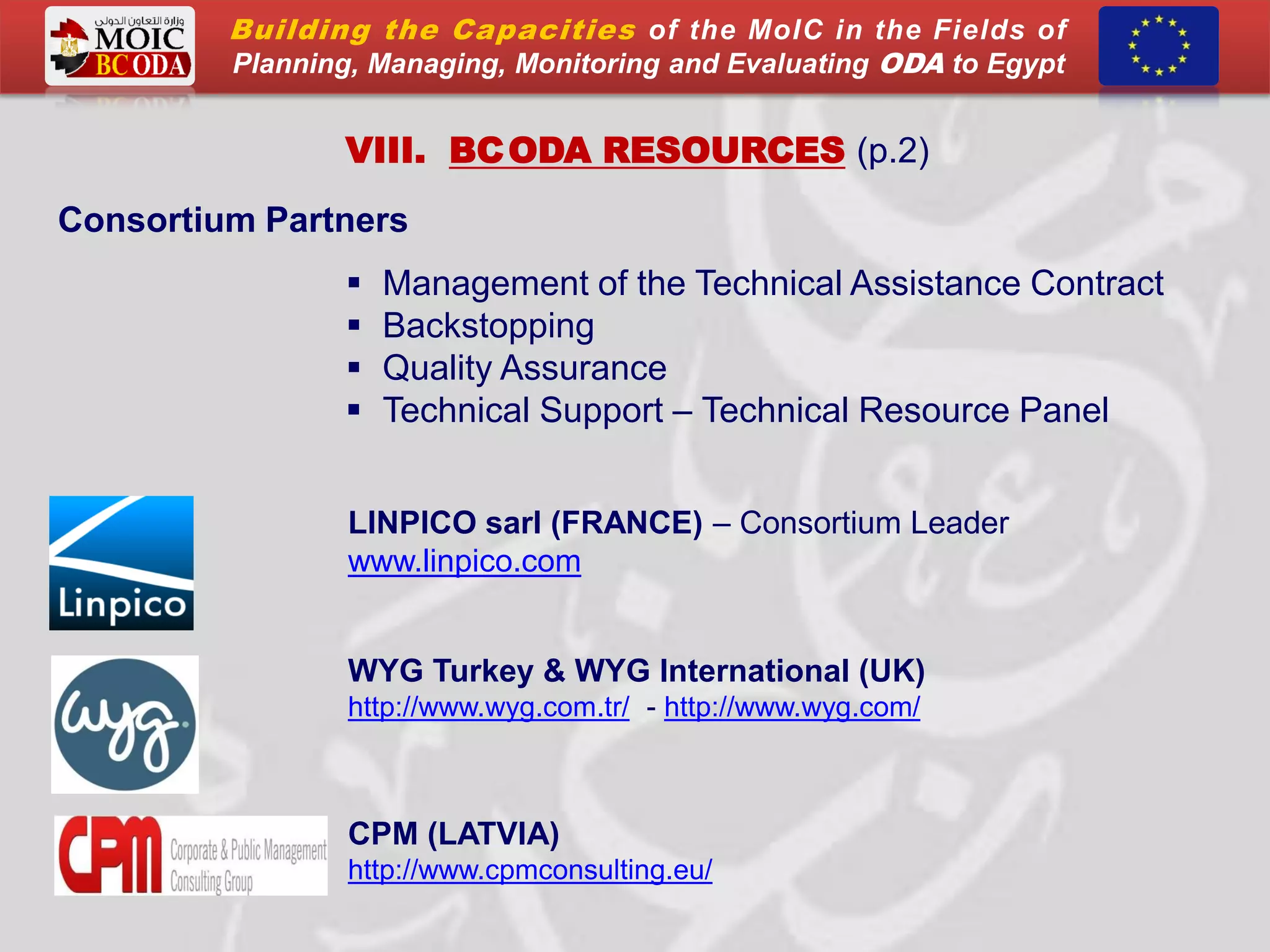LINPICO sarl (FRANCE) – Consortium Leader
www.linpico.com
WYG Turkey & WYG International (UK)
http://www.wyg.com.tr/ - http://www.wyg.com/
CPM (LATVIA)
http://www.cpmconsulting.eu/
VIII. BCODA RESOURCES (p.2)
Consortium Partners
 Management of the Technical Assistance Contract
 Backstopping
 Quality Assurance
 Technical Support – Technical Resource Panel
Building the Capacities of the MoIC in the Fields of
Planning, Managing, Monitoring and Evaluating ODA to Egypt
 