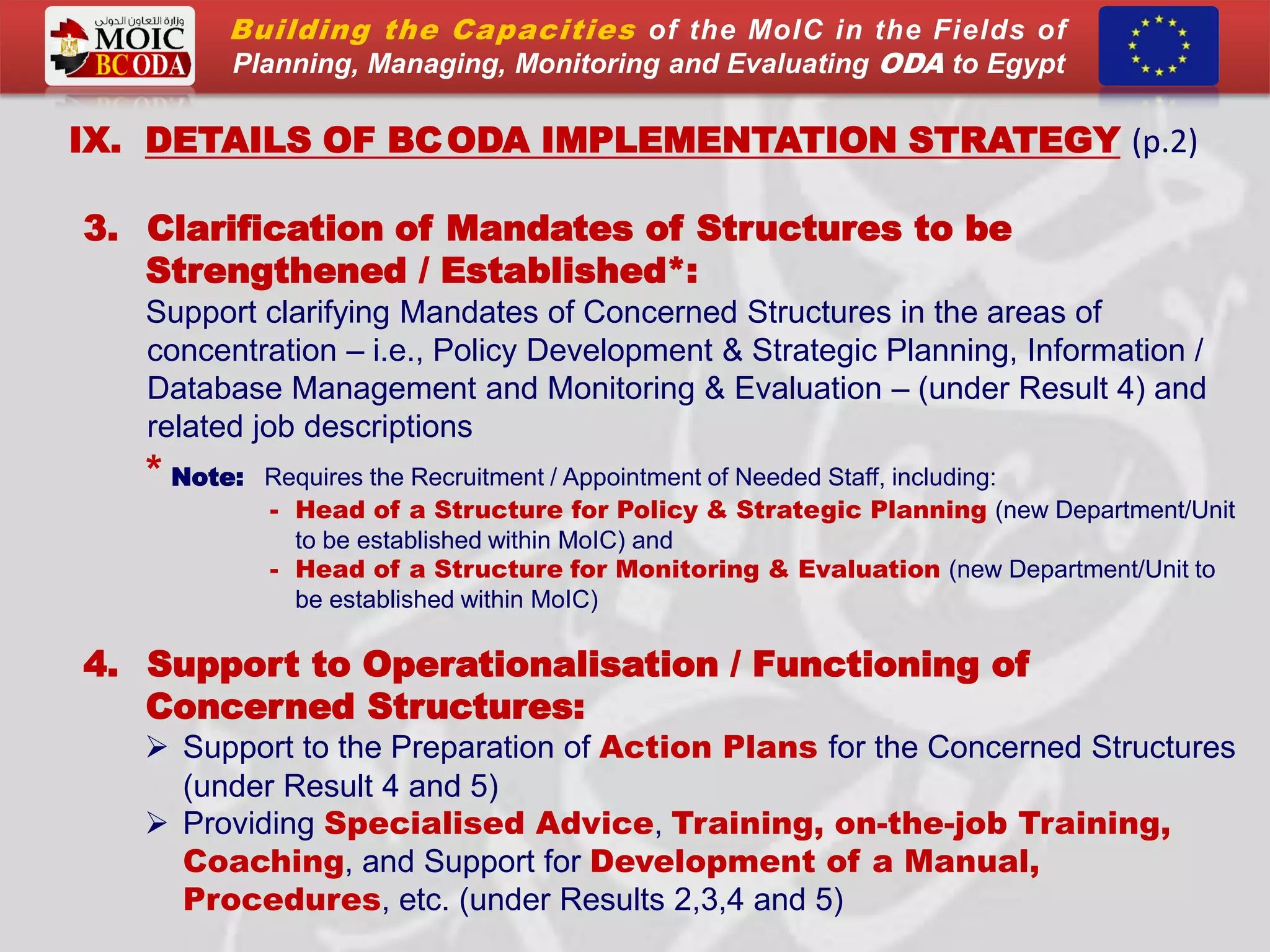 IX. DETAILS OF BCODA IMPLEMENTATION STRATEGY (p.2)
3. Clarification of Mandates of Structures to be
Strengthened / Established*:
Support clarifying Mandates of Concerned Structures in the areas of
concentration – i.e., Policy Development & Strategic Planning, Information /
Database Management and Monitoring & Evaluation – (under Result 4) and
related job descriptions
* Note: Requires the Recruitment / Appointment of Needed Staff, including:
- Head of a Structure for Policy & Strategic Planning (new Department/Unit
to be established within MoIC) and
- Head of a Structure for Monitoring & Evaluation (new Department/Unit to
be established within MoIC)
4. Support to Operationalisation / Functioning of
Concerned Structures:
 Support to the Preparation of Action Plans for the Concerned Structures
(under Result 4 and 5)
 Providing Specialised Advice, Training, on-the-job Training,
Coaching, and Support for Development of a Manual,
Procedures, etc. (under Results 2,3,4 and 5)
Building the Capacities of the MoIC in the Fields of
Planning, Managing, Monitoring and Evaluating ODA to Egypt
 