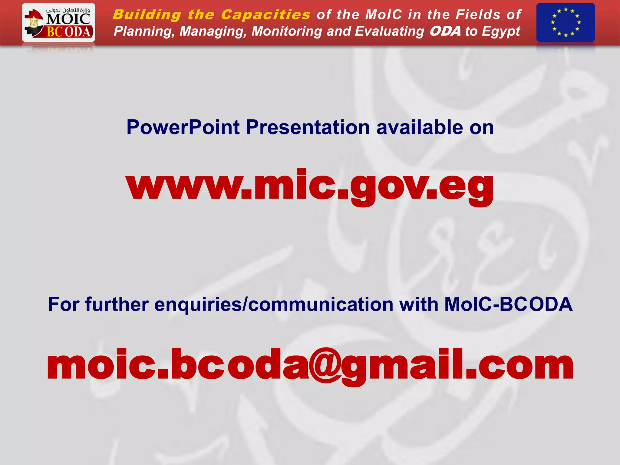 PowerPoint Presentation available on
www.mic.gov.eg
For further enquiries/communication with MoIC-BCODA
moic.bcoda@gmail.com
Building the Capacities of the MoIC in the Fields of
Planning, Managing, Monitoring and Evaluating ODA to Egypt
 