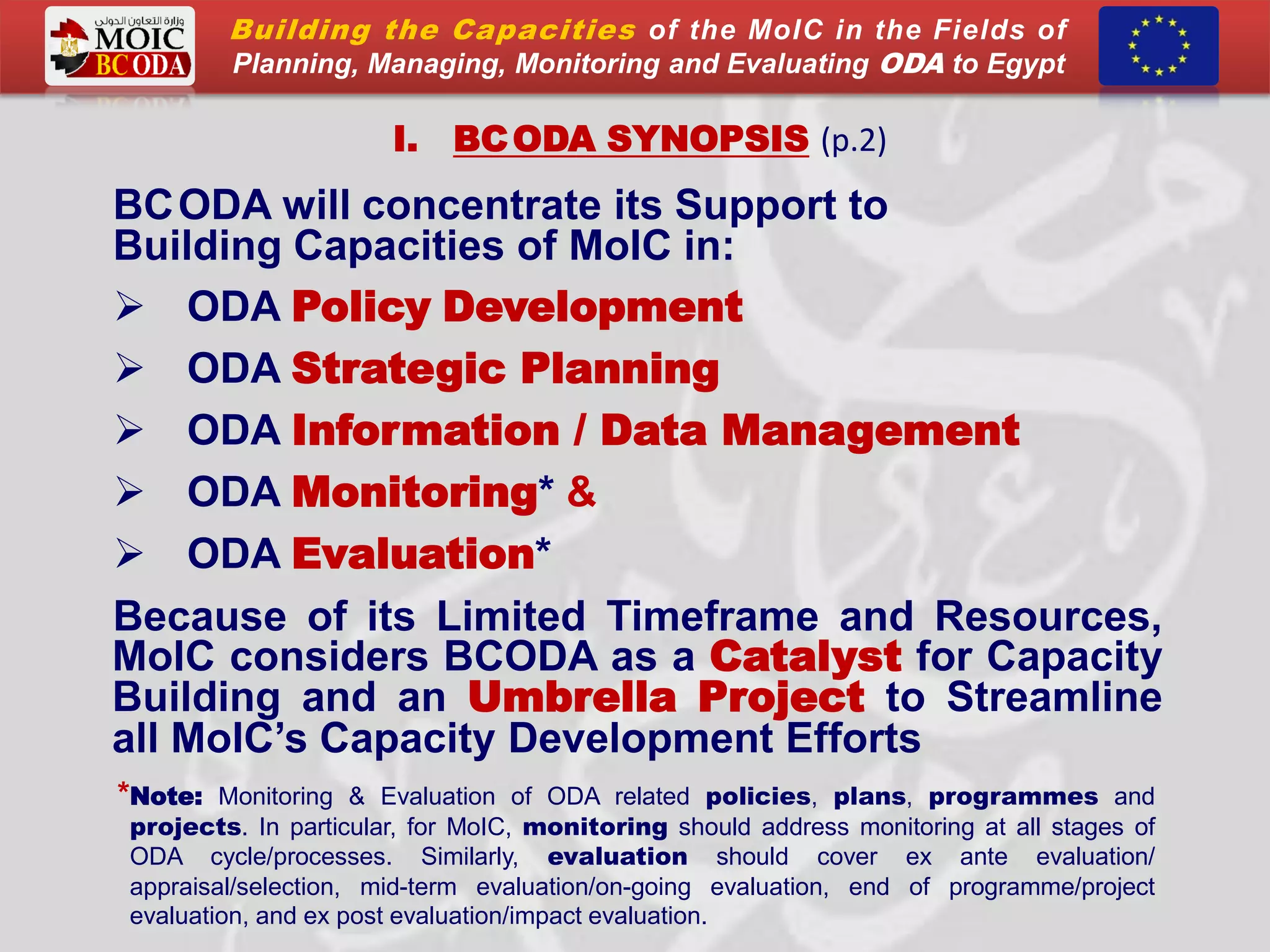 I. BCODA SYNOPSIS (p.2)
BCODA will concentrate its Support to
Building Capacities of MoIC in:
 ODA Policy Development
 ODA Strategic Planning
 ODA Information / Data Management
 ODA Monitoring* &
 ODA Evaluation*
Because of its Limited Timeframe and Resources,
MoIC considers BCODA as a Catalyst for Capacity
Building and an Umbrella Project to Streamline
all MoIC’s Capacity Development Efforts
*Note: Monitoring & Evaluation of ODA related policies, plans, programmes and
projects. In particular, for MoIC, monitoring should address monitoring at all stages of
ODA cycle/processes. Similarly, evaluation should cover ex ante evaluation/
appraisal/selection, mid-term evaluation/on-going evaluation, end of programme/project
evaluation, and ex post evaluation/impact evaluation.
Building the Capacities of the MoIC in the Fields of
Planning, Managing, Monitoring and Evaluating ODA to Egypt
 
