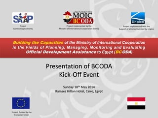 Project funded by the
European Union
Project Implemented with the
Support of a Consortium Led by Linpico
Presentation of BCODA
Kick-Off Event
Sunday 18th May 2014
Ramses Hilton Hotel, Cairo, Egypt
Project implemented by the
Ministry of International Cooperation (MoIC)
Building the Capacities of the Ministry of International Cooperation
in the Fields of Planning, Managing, Monitoring and Evaluating
Official Development Assistance to Egypt (BCODA)
Project
Contracting Authority
 