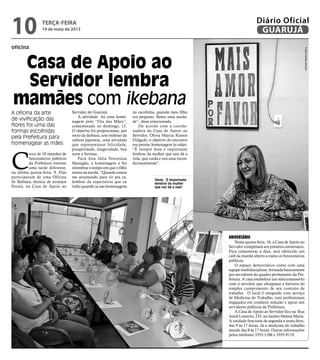 oficina
Casa de Apoio ao
Servidor lembra
mamães com ikebana
A oficina da arte
de vivificação das
flores foi uma das
formas escolhidas
pela Prefeitura para
homenagear as mães
Olívia: “É importante
lembrar da mulher
que nos dá a vida”
C
erca de 18 mamães de
funcionários públicos
da Prefeitura tiveram
uma tarde diferente,
na última quinta-feira, 9. Elas
participaram de uma Oficina
de Ikebana, técnica de arranjos
florais, na Casa de Apoio ao
Servidor de Guarujá.
A atividade foi uma home-
nagem pelo “Dia das Mães”,
comemorado no domingo, 12.
O objetivo foi proporcionar, por
meio da ikebana, arte milenar da
cultura japonesa, uma atividade
que representasse felicidade,
prosperidade, longevidade, boa
sorte e fortuna.
Para Ana Júlia Venceslau
Mazagão, a homenagem a fez
relembrar o tempo em que o filho
estava na escola. “Quando estava
me arrumando para vir pra cá,
lembrei da expectativa que eu
tinha quando ia nas homenagens
na escolinha, quando meu filho
era pequeno. Bateu uma sauda-
de”, disse emocionada.
De acordo com a coorde-
nadora da Casa de Apoio ao
Servidor, Olívia Márcia Ramos
Delgado, o objetivo do encontro
era prestar homenagem às mães.
“É sempre bom e importante
lembrar da mulher que nos dá a
vida, que cuida e nos ama incon-
dicionalmente”.
Aniversário
Nesta quinta-feira, 16, a Casa de Apoio ao
Servidor completará seu primeiro aniversário.
Para comemorar a data, será oferecido um
café da manhã aberto a todos os funcionários
públicos.
O espaço democrático conta com uma
equipe multidisciplinar, formada basicamente
por servidores do quadro permanente da Pre-
feitura. A casa estabelece um relacionamento
com o servidor que ultrapassa a barreira do
simples cumprimento de seu contrato de
trabalho. O local é integrado com serviço
de Medicina do Trabalho, com profissionais
engajados em conduzir solução e apoio aos
servidores públicos da Prefeitura.
A Casa de Apoio ao Servidor fica na Rua
Azuil Loureiro, 235, no Jardim Helena Maria.
A unidade funciona de segunda a sexta-feira,
das 9 às 17 horas. Já a medicina do trabalho
atende das 8 às 17 horas. Outras informações
pelos telefones 3355-1186 e 3355-9119.
FotosCamilaJerosch
terça-feira
14 de maio de 2013
10 GUARUJÁ
Diário Oficial
 