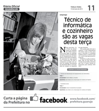 emprego
Técnico de
informática
e cozinheiro
são as vagas
desta terça
N
esta terça-feira, 14,
o Posto de Atendi-
mento ao Trabalha-
dor (PAT) disponi-
biliza duas vagas de emprego:
uma para Técnico em Manuten-
ção de Equipamentos de Infor-
mática e outra para Cozinheiro.
Os aspirantes às vagas devem
estar cadastrados no PAT e
comparecer ao órgão com car-
teira de trabalho, documentos
de identidade (RG) e currículo,
além de cumprir os requisitos
da vaga desejada.
Para quem ainda não tem o
cadastro, o PAT disponibiliza
30 senhas todos os dias úteis
para a inscrição. O candidato
também pode se cadastrar pelo
site www.empregasaopaulo.
sp.gov.br.
O PAT fica na Rua Cunham-
bebe, 500, na Vila Alice, em
Vicente de Carvalho e funciona
das 9 às 17 horas. Outras in-
formações pelo telefone 3341
3431.
Confira as oportunidades
• Técnico em Manutenção de Equipamentos de Informática
Vagas: 1
Escolaridade: Ensino Médico completo
Experiência: seis meses com comprovação em Carteira de Trabalho
• Cozinheiro Geral
Vagas: 1
Escolaridade: Ensino Fundamental incompleto
Experiência: seis meses com comprovação em Carteira de Trabalho
Reprodução
Curta a página
da Prefeitura no
www.facebook.com/
prefeitura.guaruja
terça-feira
14 de maio de 2013
11GUARUJÁ
Diário Oficial
 