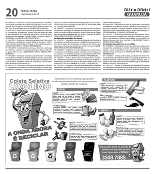 Nº 1460/2013 - Solicita do Executivo que determine à Secretaria
competente, providências visando operação tapa buracos e lim-
peza de boca de lobo da Rua Manoel Aguiar do Nascimento , na
Vila Zilda. À SECRETARIA PARA AS DEVIDAS PROVIDÊNCIAS.
Nº 1461/2013 - Solicita do Executivo que determine à Secreta-
ria competente, providências visando troca da tampa de caixa
de água pluvial da Rua Colômbia, altura do nº 1065, nas proxi-
midades da Rua Vereador Orlando Falcão, no Jardim Praiano. À
SECRETARIA PARA AS DEVIDAS PROVIDÊNCIAS.
Nº 1462/2013 - Solicita do Executivo que determine à Secretaria
competente, providências visando poda de árvores e nivela-
mento do leito da Avenida do Bosque, na Praia do Pernambuco.
À SECRETARIA PARA AS DEVIDAS PROVIDÊNCIAS.
Nº 1463/2013 - Solicita do Executivo que determine à Sabesp,
providências visando manutenção de esgoto da Avenida Um,
no Jardim Mar e Céu. À SECRETARIA PARA AS DEVIDAS PRO-
VIDÊNCIAS.
Nº 1464/2013 - Solicita do Executivo que determine à Secretaria
competente, providências visando poda de árvores, iluminação
e revitalização da Praça da esquina da Rua Celina Pardal dos San-
tos com a Rua João Maria Junior, no Santa Rosa. À SECRETARIA
PARA AS DEVIDAS PROVIDÊNCIAS.
Nº 1465/2013 - Solicita do Executivo que determine à Secreta-
ria competente, providências visando instalação de mesas fixas
com bancos e cobertura para uso e lazer das pessoas da melhor
idade, no canteiro central da Avenida Miguel Mussa Gaze, esqui-
sa com a Rua José Vaz Porto, no Santa Rosa. À SECRETARIA PARA
AS DEVIDAS PROVIDÊNCIAS.
Nº 1466/2013 - Solicita do Executivo que determine à Secretaria
competente, providências visando recuperação do leito carro-
çável na esquina da Rua Acadêmico Ignácio Nascimento Opazo
com a Alameda das Margaridas, no Jardim Primavera. À SECRE-
TARIA PARA AS DEVIDAS PROVIDÊNCIAS.
Do Vereador Jailton Reis dos Santos
Nº 1492/2013 - Solicita do Executivo que determine à Secretaria
competente, providências visando a zeladoria e manutenção na
Rua das Embúias, Av. do Bosque, Av. Cruzeiro do Sul, Rua dos
Jacarandás e Rua das Marimbas, Praia do Pernambuco. À SECRE-
TARIA PARA AS DEVIDAS PROVIDÊNCIAS.
Nº 1493/2013 - Solicita do Executivo que determine à Secretaria
competente, providências visando a zeladoria e manutenção na
Av. Acaraú, no canal do Rio Acaraú e Rua Guararapes, Jardim Boa
Esperança. À SECRETARIA PARA AS DEVIDAS PROVIDÊNCIAS.
Nº 1494/2013 - Solicita do Executivo que determine à Secreta-
ria competente, providências visando o serviço de zeladoria e
manutenção ao redor do canal da Av. Mario Daige, Jardim boa
Esperança. À SECRETARIA PARA AS DEVIDAS PROVIDÊNCIAS.
Nº 1495/2013 - Solicita do Executivo que determine à Secretaria
competente, providências visando melhorias nos bairrosVila Rã,
Sossego e Areião, em suas Ruas e vielas. À SECRETARIA PARA AS
DEVIDAS PROVIDÊNCIAS.
Nº 1496/2013 - Solicita do Executivo que determine à Secretaria
competente, providências visando a zeladoria e manutenção na
Rua que faz fundos ao Colégio Primeiro de Maio, bem como na
lateral da Creche Neim Alberto Sabim, Jardim Boa Esperança. À
SECRETARIA PARA AS DEVIDAS PROVIDÊNCIAS.
Nº 1497/2013 - Solicita do Executivo que determine à Secre-
taria competente, providências visando a zeladoria e manu-
tenção na quadra de futebol destinada à Comunidade, Rua
Manoel Mesquita da Silva, Pae Cará. À SECRETARIA PARA AS
DEVIDAS PROVIDÊNCIAS.
Do Vereador Jaime Ferreira de Lima Filho
Nº 1378/2013 - Solicita do Executivo que determine à Secretaria
competente, providências visando implantação de tubulação
na Rua J. Junior, cobrindo uma vala com extensão de 70 metros,
Cidamar, Praia do Perequê. À SECRETARIA PARA AS DEVIDAS
PROVIDÊNCIAS.
Nº 1379/2013 - Solicita do Executivo que determine à Secreta-
ria competente, providências para que seja dada preferencia na
travessia da balsa Santos-Guarujá e Guarujá - Bertioga, para os
médicos que fazem plantão em nosso Município. À SECRETARIA
PARA AS DEVIDAS PROVIDÊNCIAS.
Nº 1380/2013 - Solicita do Executivo que determine à Secreta-
ria competente, providências visando a instalação de rampa de
acessibilidade no calçadão da Praia do Perequê, para pessoas
terça-feira
14 de maio de 2013
20 GUARUJÁ
Diário Oficial
 