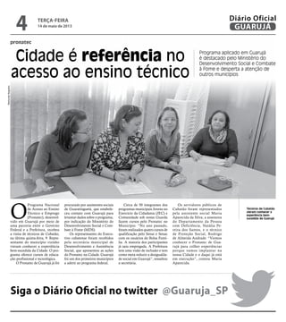 pronatec
Cidade é referência no
acesso ao ensino técnico
Programa aplicado em Guarujá
é destacado pelo Ministério do
Desenvolvimento Social e Combate
à Fome e desperta a atenção de
outros municípios
Técnicos de Cubatão
vieram conhecer a
experiência bem-
sucedida de GuarujáO
Programa Nacional
de Acesso ao Ensino
Técnico e Emprego
(Pronatec), desenvol-
vido em Guarujá por meio de
uma parceria entre o Governo
Federal e a Prefeitura, recebeu
a visita de técnicos de Cubatão,
na última quinta-feira, 9. Repre-
sentante do município vizinho
vieram conhecer a experiência
bem-sucedida da Cidade. O pro-
grama oferece cursos de educa-
ção profissional e tecnológica.
O Pronatec de Guarujá já foi
procurado por assistentes sociais
de Guaratinguetá, que estabele-
ceu contato com Guarujá para
levantar dados sobre o programa,
por indicação do Ministério do
Desenvolvimento Social e Com-
bate à Fome (MDS).
Os representantes do Execu-
tivo cubatense foram recebidos
pela secretária municipal de
Desenvolvimento e Assistência
Social, que apresentou as ações
do Pronatec na Cidade. Guarujá
foi um dos primeiros municípios
a aderir ao programa federal.
Cerca de 50 integrantes dos
programas municipais Jovens no
Exercício da Cidadania (JEC) e
Comunidade sob nossa Guarda
fazem cursos pelo Pronatec no
Município. “No ano passado,
foram realizados quatro cursos de
qualificação pelo Senai e Senac
com os usuários do Bolsa Famí-
lia. A maioria dos participantes
já saiu empregada. A Prefeitura
tem uma visão de inclusão e tem
como meta reduzir a desigualda-
de social em Guarujá”, ressaltou
a secretária.
Os servidores públicos de
Cubatão foram representados
pela assistente social Maria
Aparecida da Silva; a assessora
do Departamento da Pessoa
com Deficiência, Natália Pe-
reira dos Santos, e o técnico
de Proteção Social, Rodrigo
de Almeida Andrade. “Viemos
conhecer o Pronatec de Gua-
rujá para colher experiências
porque vamos implantar na
nossa Cidade e o daqui já está
em execução”, contou Maria
Aparecida.
Siga o Diário Oficial no twitter @Guaruja_SP
RaimundoNogueira
terça-feira
14 de maio de 2013
4 GUARUJÁ
Diário Oficial
 