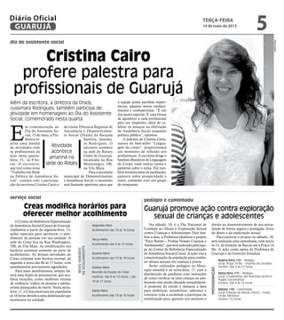 dia do assistente social
serviço social
pedágio e caminhada
Cristina Cairo
profere palestra para
profissionais de Guarujá
Além da escritora, a diretora da Drads,
Jussimara Rodrigues, também participa de
atividade em homenagem ao Dia do Assistente
Social, comemorado nesta quarta
Atividade
acontece
amanhã na
sede do Rotary
E
m comemoração ao
Dia do Assistente So-
cial, 15 de maio, a Pre-
feitura re-
aliza uma manhã
de atividades com
os profissionais da
área nesta quarta-
feira, 15, às 9 ho-
ras. O encontro,
que terá como tema
“Trabalho em Rede
na Política de Assistência So-
cial”, contará com a participa-
ção da escritora Cristina Cairo e
da titular Diretoria Regional de
Assistência e Desenvolvimen-
to Social (Drads) da Baixada
Santista, Jussima-
ra Rodrigues. O
encontro acontece
na sede do Rotary
Clube de Guarujá,
localizada na Rua
Montenegro, 196,
na Vila Maia.
Para a secretária
municipal de Desenvolvimento
e Assistência Social, o momento
será bastante oportuno para que
a equipe possa partilhar experi-
ências, adquirir novos conheci-
mentos e confraternizar. “É um
dia muito especial. É uma forma
de agradecer a cada profissional
pelo seu empenho, além de ce-
lebrar os avanços na efetivação
da Assistência Social enquanto
política pública”, apontou.
A palestra de Cristina Cairo,
autora do best-seller “Lingua-
gem do corpo”, proporcionará
um momento de reflexão aos
profissionais. A escritora dirige o
Instituto Brasileiro de Linguagem
do Corpo, onde realiza cursos e
palestras sobre o tema. Ela tam-
bém ministra aulas de meditação,
palestra sobre prosperidade e
amor, contando com um grupo
de terapeutas.
Reprodução
O Centro de Referência Especializado
de Assistência Social (Creas) de Guarujá,
implantou a partir da segunda-feira, 13,
ações especiais para aprimorar o aten-
dimento de pessoas em sua unidade. A
sede do Creas fica na Rua Washington,
700, na Vila Maia. As modificações nos
horários acontece somente na parte de
acolhimento. As demais atividades do
Creas continua com horário normal, de
segunda a sexta das 8h às 17 horas, com
atendimentos previamente agendados.
Para esses atendimentos, sempre ha-
verá uma dupla de psicossocial, que aco-
lherá exceções, como mulheres vítimas
de violência, tráfico de pessoas e adoles-
centes ameaçados de morte. Nesta sexta-
feira, 17, o Creas encerrará seu expediente
às 16 horas devido a uma dedetização que
acontecerá na unidade.
No sábado, 18, é o Dia Nacional de
Combate ao Abuso e Exploração Sexual
contra Crianças e Adolescentes. Para lem-
brar a data, a Prefeitura idealizou o projeto
“Faça Bonito – Proteja Nossas Crianças e
Adolescentes”, que será realizado pela equi-
pe do Centro de Referência Especializado
de Assistência Social (Creas). A ação visa a
conscientização da população para comba-
ter abusos sexuais em crianças e jovens.
Serão realizados pedágios no Muni-
cípio amanhã e na sexta-feira, 17, com a
distribuição de panfletos com instruções
de como verificar se uma criança ou ado-
lescente está sendo abusado sexualmente.
A proposta do evento é destacar a data
para mobilizar, sensibilizar, informar e
convocar toda a sociedade a participar da
mobilização para garantir aos menores o
direito ao desenvolvimento de sua sexua-
lidade de forma segura e protegida, livres
do abuso e da exploração sexual.
Para encerrar o projeto no sábado, 18,
será realizada uma caminhada, com início
às 15, da Estação de Barcas até a Praça 14
Bis. A ação conta apoio da Prefeitura de
Guarujá e do Governo Estadual.
Creas modifica horários para
oferecer melhor acolhimento
Guarujá promove ação contra exploração
sexual de crianças e adolescentes
Segunda-feira
Acolhimento das 13 às 16 horas
Terça-feira
Acolhimento das 9 às 12 horas
Quarta-feira
Acolhimento das 13 às 16 horas
Quinta-feira
Reunião da Equipe do Creas
Horários: das 8 às 12 horas / das
13 às 17 horas
Sexta-feira
Acolhimento das 13 às 16 horas
Novohorário
deacolhimento
Quarta-feira (15) - Pedágio
Local: Praça 14 Bis – Vicente de Carvalho
Horário: Das 9 às 12 horas
Sexta-feira (17) - Pedágio
Local: Cruzamento das Avenidas Leomil e
Puglisi (Locomotiva)
Horário: Das 9 às 12 horas
Sábado (18) - Caminhada
Local: Estação de Barcas (início) – Praça
14 Bis (término)
Horário: 15 horas
Programação
terça-feira
14 de maio de 2013
5GUARUJÁ
Diário Oficial
 