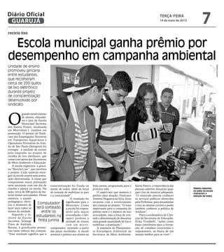 recicla lixo
Escola municipal ganha prêmio por
desempenho em campanha ambiental
Unidade de ensino
promoveu gincana
entre estudantes,
que recolheram
cerca de 200 quilos
de lixo eletrônico
durante projeto
de conscientização
desenvolvido por
sindicato
Objetos expostos
no pátio da escola
chamaram a
atenção de todos
O
grande envolvimento
de alunos, educado-
res e pais da Escola
Municipal Jacirema
dos Santos Fontes, localizada
em Morrinhos I, resultou em
premiação. O premio do Sindi-
cato dos Empregados Terrestres
em Transportes Aquaviários e
Operadores Portuários do Esta-
do de São Paulo (Settaport) foi
entregue à unidade de ensino
pela empenho no projeto de
recolha de lixo eletrônico, que
conta com apoio das Secretarias
de Meio Ambiente e Educação.
A escola organizou a ginca-
na “Recicla Lixo”, que envolveu
o projeto. Cada material entre-
gue na escola contou uma pontu-
ação determinada. A classe que
conquistasse maior pontuação
seria premiada com um dia de
cinema e pipoca na escola. Na
ação, cerca de 200 quilos de ma-
terial foram arrecadados. Dessa
maneira, a equipe
pedagógica ofere-
ceu o momento de
lazer para todos os
alunos da unidade.
Segundo a di-
retora da Escola
Jacirema, Solange
Pinto de Andrade
Batista, é gratificante presen-
ciar tanto esforço das crianças.
“Esse resultado significa que a
conscientização foi fixada na
mente de todos, além da força
de vontade de mobilizar os pais
e a comunidade”.
O resultado foi
significante para o
Município. Como
a escola foi respon-
sável pela maior
arrecadação, o Set-
taport premiou a
unidade de ensino
com um micro-
computador, montado a partir
das peças recolhidas. A escola
sorteará o prêmio aos alunos na
festa junina, programada para o
próximo mês.
O supervisor que montou o
prêmio para doação, Francisco
Antônio Nogueira da Silva, ficou
surpreso com o envolvimento
das crianças no projeto. “O mais
importante para a conquista do
prêmio nem é o número de lixo
arrecadado, mas a força de von-
tade e determinação de descartar
uma grande quantidade de lixo e
mobilizar a população.”
A assessora de Planejamen-
to Estratégico Ambiental da
Secretaria de Meio Ambiente,
Sarita Patero, a importância das
pessoas saberem descartar qual-
quer lixo de maneira adequada.
“O munícipe precisa conhecer
os serviços públicos oferecidos
pela Prefeitura, para encaminhar
o lixo ao destino correto e poder
também conhecer a política de
resíduos”.
Para a oordenadora de Ciên-
cias da Secretaria de Educação,
Érika Trombelli, “ações como
essas contribuem para a forma-
ção de cidadãos conscientes e
responsáveis, na busca de um
mundo melhor para se viver”.
BarbaraSchahin
Computador
será sorteado
entre os
estudantes na
festa junina
terça-feira
14 de maio de 2013
7GUARUJÁ
Diário Oficial
 