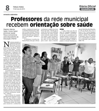 ernesto sobrinho
Professores da rede municipal
recebem orientação sobre saúde
Palestra 'Mente
Sadia, Corpo Sadio'
promove saúde
física e emocional
para educadores da
educação infantil
N
a semana passada, as
professoras da Escola
Municipal Ernesto
Ferreira Sobrinho
participaram da oficina “Mente
Sadia, Corpo Sadio”. Promo-
vida pela Secretaria Municipal
de Educação, o programa visa
o bem-estar dos educadores na
saúde física, emocional e ética.
O projeto desenvolvido pela
Prefeitura está passando pelas
escolas de educação infantil do
Município, desde o ano passado.
O coordenador do projeto é o
professor Pedro.Richalski Neto,
que é filósofo especializado
em Antropologia, Sociologia e
Psicologia, com mais de 10 mil
palestras no currículo.
As professoras foram levadas
a refletir a respeito de seus sen-
timentos e compartilhá-los. Por
meio de dinâmicas, as educado-
ras foram incentivadas a conhe-
cerem a si mesmas e entenderem
o que precisa ser mudado para
cuidar da saúde. “Essa oficina é
um espaço de reflexão, que visa
promover o autoconhecimento,
para que isso as ajude no dia-a-
dia. O emocional interfere em
todas as áreas da vida. Muitas
pessoas adoecem por guardar
sentimentos ruins, eu as incentivo
a cultivar sentimentos saudá-
veis”, explicou.
Para a diretora da unidade,
Daniela Fontes Sacavem Carva-
lho, tudo que melhore a saúde
emocional, física e ética dos pro-
fessores é de suma importância.
“Precisamos investir um tempo
para escutá-los e conhecê-los
melhor. A palestra foi muito rica
e contribuiu bastante para a refle-
xão de nossas atitudes. Paramos
para pensar no que somos e o que
estamos fazendo para melhorar-
mos como pessoa”, afirmou a
diretora.
A professora Lucinéia dos
Santos Panta conta que a oficina
a esclareceu a respeito das dores
físicas que sente. “Percebi que as
causas das dores são problemas
emocionais que estou vivendo,
como o estresse. A partir de hoje,
vou mudar o jeito de pensar e
terei mais cuidado comigo mes-
ma, para vir com mais ânimo
para a aula”, disse a docente.
Oficina
A ação é feita nos dias da
Hora de Trabalho Pedagógico
Coletivo (HTPC), oportunida-
de em que os profissionais da
unidade escolar se reúnem para
discutir questões pedagógicas.
A próxima unidade a receber o
projeto é a Escola Vicentina La-
mas do Valle (Rua São Sebastião,
nº 125), no dia 24, das 9 às 11
horas e 15 às 17 horas. Qualquer
escola de educação infantil pode
receber a oficina. Para agendar,
é necessário entrar em contato
com o coordenador na Secreta-
ria de Educação, pelo telefone
3308-7770.
RaimundoNogueira
terça-feira
14 de maio de 2013
8 GUARUJÁ
Diário Oficial
 