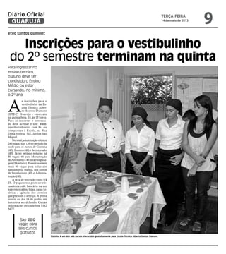 etec santos dumont
Inscrições para o vestibulinho
do 2º semestre terminam na quinta
Para ingressar no
ensino técnico,
o aluno deve ter
concluído o Ensino
Médio ou estar
cursando, no mínimo,
o 2º ano
São 280
vagas para
seis cursos
gratuitos
Cozinha é um dos seis cursos oferecidos gratuitamente pela Escola Técnica Alberto Santos Dumont
A
s inscrições para o
vestibulinho da Es-
cola Técnica Alber-
to Santos Dumont
(ETEC) Guarujá - encerram
na quinta-feira, 16, às 15 horas.
Para se inscrever o interessa-
do deve acessar o site: www.
vestibulinhoetec.com.br, ou
comparecer à Escola, na Rua
Dona Vitória, 502, Jardim São
Miguel.
No total, a instituição oferece
280 vagas. São 120 no período da
tarde para os cursos de Cozinha
(40), Eventos (40) e Secretariado
(40). Já no período noturno há
80 vagas: 40 para Manutenção
de Aeronaves e 40 para Hospeda-
gem (Hotelaria). Haverá também
mais 80 vagas para aulas aos
sábados pela manhã, nos cursos
de Secretariado (40) e Adminis-
tração (40).
A taxa de inscrição custa R$
25. O pagamento pode ser efe-
tuado na rede bancária ou em
supermercados, lojas, casas lo-
téricas e agências dos correios
que prestam o serviço. A prova
ocorre no dia 16 de junho, em
horário a ser definido. Outras
informações pelo telefone 3382
5677.
terça-feira
14 de maio de 2013
9GUARUJÁ
Diário Oficial
 