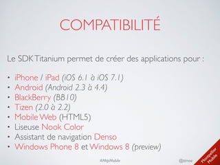 M
ontpellier 
M
obile
@timoa#MtpMobile
COMPATIBILITÉ
• iPhone / iPad (iOS 6.1 à iOS 7.1)	

• Android (Android 2.3 à 4.4)	

• BlackBerry (BB10)	

• Tizen (2.0 à 2.2)	

• Mobile Web (HTML5)	

• Liseuse Nook Color	

• Assistant de navigation Denso	

• Windows Phone 8 et Windows 8 (preview)
Le SDKTitanium permet de créer des applications pour :
 