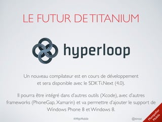 M
ontpellier 
M
obile
@timoa#MtpMobile
LE FUTUR DETITANIUM
Un nouveau compilateur est en cours de développement 
et sera disponible avec le SDKTi.Next (4.0).	

Il pourra être intégré dans d’autres outils (Xcode), avec d’autres
frameworks (PhoneGap, Xamarin) et va permettre d’ajouter le support de
Windows Phone 8 et Windows 8.
 