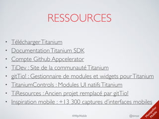 M
ontpellier 
M
obile
@timoa#MtpMobile
RESSOURCES
• TéléchargerTitanium	

• DocumentationTitanium SDK	

• Compte Github Appcelerator	

• TiDev : Site de la communautéTitanium	

• gitTio! : Gestionnaire de modules et widgets pourTitanium	

• TitaniumControls : Modules UI natifsTitanium	

• TiResources :Ancien projet remplacé par gitTio!	

• Inspiration mobile : +13 300 captures d’interfaces mobiles
 