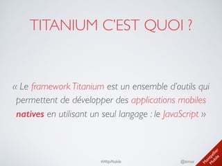 M
ontpellier 
M
obile
@timoa#MtpMobile
TITANIUM C’EST QUOI ?
« Le framework Titanium est un ensemble d’outils qui
permettent de développer des applications mobiles
natives en utilisant un seul langage : le JavaScript »
 