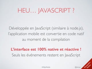 M
ontpellier 
M
obile
@timoa#MtpMobile
HEU… JAVASCRIPT ?
Développée en JavaScript (similaire à node.js),
l’application mobile est convertie en code natif 
au moment de la compilation	

L’interface est 100% native et réactive ! 
Seuls les événements restent en JavaScript
 
