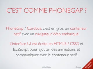 M
ontpellier 
M
obile
@timoa#MtpMobile
C’EST COMME PHONEGAP ?
PhoneGap / Cordova, c’est en gros, un conteneur
natif avec un navigateur Web embarqué.	

L’interface UI est écrite en HTML5 / CSS3 et
JavaScript pour ajouter des animations et
communiquer avec le conteneur natif.
 