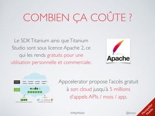 M
ontpellier 
M
obile
@timoa#MtpMobile
COMBIEN ÇA COÛTE ?
Le SDKTitanium ainsi queTitanium
Studio sont sous licence Apache 2, ce
qui les rends gratuits pour une
utilisation personnelle et commerciale.
Appcelerator propose l’accès gratuit
à son cloud jusqu’à 5 millions
d’appels APIs / mois / app.
 