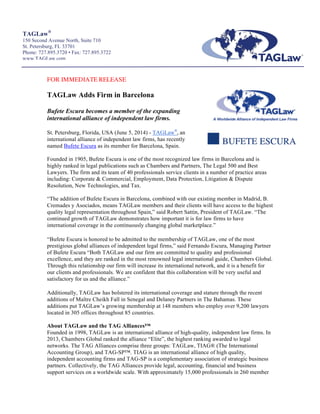  
TAGLaw®
150 Second Avenue North, Suite 710
St. Petersburg, FL 33701
Phone: 727.895.3720 • Fax: 727.895.3722
www.TAGLaw.com
	
  
	
  
	
  
	
  
FOR IMMEDIATE RELEASE
TAGLaw Adds Firm in Barcelona
Bufete Escura becomes a member of the expanding
international alliance of independent law firms.
	
  
St. Petersburg, Florida, USA (June 5, 2014) - TAGLaw®
,	
  an
international alliance of independent law firms, has recently
named Bufete Escura as its member for Barcelona, Spain.
Founded in 1905, Bufete Escura is one of the most recognized law firms in Barcelona and is
highly ranked in legal publications such as Chambers and Partners, The Legal 500 and Best
Lawyers. The firm and its team of 40 professionals service clients in a number of practice areas
including: Corporate & Commercial, Employment, Data Protection, Litigation & Dispute
Resolution, New Technologies, and Tax.
“The addition of Bufete Escura in Barcelona, combined with our existing member in Madrid, B.
Cremades y Asociados, means TAGLaw members and their clients will have access to the highest
quality legal representation throughout Spain,” said Robert Sattin, President of TAGLaw. “The
continued growth of TAGLaw demonstrates how important it is for law firms to have
international coverage in the continuously changing global marketplace.”
“Bufete Escura is honored to be admitted to the membership of TAGLaw, one of the most
prestigious global alliances of independent legal firms,” said Fernando Escura, Managing Partner
of Bufete Escura “Both TAGLaw and our firm are committed to quality and professional
excellence, and they are ranked in the most renowned legal international guide, Chambers Global.
Through this relationship our firm will increase its international network, and it is a benefit for
our clients and professionals. We are confident that this collaboration will be very useful and
satisfactory for us and the alliance.”
Additionally, TAGLaw has bolstered its international coverage and stature through the recent
additions of Maître Cheikh Fall in Senegal and Delaney Partners in The Bahamas. These
additions put TAGLaw’s growing membership at 148 members who employ over 9,200 lawyers
located in 305 offices throughout 85 countries.
About TAGLaw and the TAG Alliances™
Founded in 1998, TAGLaw is an international alliance of high-quality, independent law firms. In
2013, Chambers Global ranked the alliance “Elite”, the highest ranking awarded to legal
networks. The TAG Alliances comprise three groups: TAGLaw, TIAG® (The International
Accounting Group), and TAG-SP™. TIAG is an international alliance of high quality,
independent accounting firms and TAG-SP is a complementary association of strategic business
partners. Collectively, the TAG Alliances provide legal, accounting, financial and business
support services on a worldwide scale. With approximately 15,000 professionals in 260 member
 