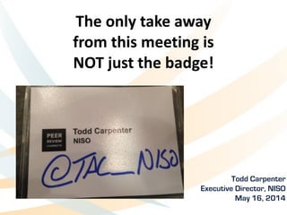 The	
  only	
  take	
  away	
   
from	
  this	
  meeting	
  is	
  	
  
NOT	
  just	
  the	
  badge!
Todd Carpenter	
  
Executive Director, NISO
May 16, 2014
 