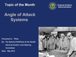 Presented to: Pilots
By: The National FAASTeam & the GAJSC
(General Aviation Joint Steering
Committee)
Date: May 2014
Federal Aviation
Administration
Topic of the Month
Angle of Attack
Systems
 