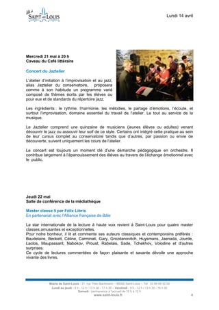 Lundi 14 avril
Mairie de Saint-Louis - 21, rue Théo Bachmann – 68300 Saint-Louis – Tél : 03 89 69 52 00
Lundi au jeudi : 8 h - 12 h / 13 h 30 - 17 h 30 – Vendredi : 8 h - 12 h / 13 h 30 - 16 h 30
Samedi : permanence à l’accueil de 10 h à 12 h
www.saint-louis.fr 4
Mercredi 21 mai à 20 h
Caveau du Café littéraire
Concert du Jaztelier
L’atelier d’initiation à l’improvisation et au jazz,
alias Jaztelier du conservatoire, proposera
comme à son habitude un programme varié
composé de thèmes écrits par les élèves ou
pour eux et de standards du répertoire jazz.
Les ingrédients : le rythme, l’harmonie, les mélodies, le partage d’émotions, l’écoute, et
surtout l’improvisation, domaine essentiel du travail de l’atelier. Le tout au service de la
musique.
Le Jaztelier comprend une quinzaine de musiciens (jeunes élèves ou adultes) venant
découvrir le jazz ou assouvir leur soif de ce style. Certains ont intégré cette pratique au sein
de leur cursus complet au conservatoire tandis que d’autres, par passion ou envie de
découverte, suivent uniquement les cours de l’atelier.
Le concert est toujours un moment clé d’une démarche pédagogique en orchestre. Il
contribue largement à l’épanouissement des élèves au travers de l’échange émotionnel avec
le public.
Jeudi 22 mai
Salle de conférence de la médiathèque
Master classe 5 par Félix Libris
En partenariat avec l’Alliance française de Bâle
La star internationale de la lecture à haute voix revient à Saint-Louis pour quatre master
classes amusantes et exceptionnelles.
Pour notre bonheur, il lit et commente ses auteurs classiques et contemporains préférés :
Baudelaire, Beckett, Céline, Carminati, Gary, Grozdanovitch, Huysmans, Jaenada, Jourde,
Laclos, Maupassant, Nabokov, Proust, Rabelais, Sade, Tchekhov, Volodine et d'autres
surprises.
Ce cycle de lectures commentées de façon plaisante et savante dévoile une approche
vivante des livres.
 