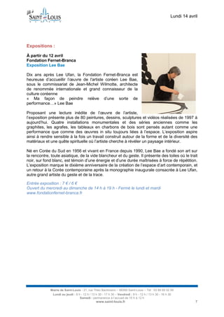 Lundi 14 avril
Mairie de Saint-Louis - 21, rue Théo Bachmann – 68300 Saint-Louis – Tél : 03 89 69 52 00
Lundi au jeudi : 8 h - 12 h / 13 h 30 - 17 h 30 – Vendredi : 8 h - 12 h / 13 h 30 - 16 h 30
Samedi : permanence à l’accueil de 10 h à 12 h
www.saint-louis.fr 7
Expositions :
À partir du 12 avril
Fondation Fernet-Branca
Exposition Lee Bae
Dix ans après Lee Ufan, la Fondation Fernet-Branca est
heureuse d’accueillir l’œuvre de l'artiste coréen Lee Bae,
sous le commissariat de Jean-Michel Wilmotte, architecte
de renommée internationale et grand connaisseur de la
culture coréenne
« Ma façon de peindre relève d’une sorte de
performance…» Lee Bae
Proposant une lecture inédite de l’œuvre de l’artiste,
l’exposition présente plus de 80 peintures, dessins, sculptures et vidéos réalisées de 1997 à
aujourd’hui. Quatre installations monumentales et des séries anciennes comme les
graphites, les agrafes, les tableaux en charbons de bois sont pensés autant comme une
performance que comme des œuvres in situ toujours liées à l’espace. L’exposition aspire
ainsi à rendre sensible à la fois un travail construit autour de la forme et de la diversité des
matériaux et une quête spirituelle où l’artiste cherche à révéler un paysage intérieur.
Né en Corée du Sud en 1956 et vivant en France depuis 1990, Lee Bae a fondé son art sur
la rencontre, toute asiatique, de la vide blancheur et du geste. Il présente des toiles où le trait
noir, sur fond blanc, est témoin d’une énergie et d’une durée maîtrisées à force de répétition.
L’exposition marque le dixième anniversaire de la création de l’espace d’art contemporain, et
un retour à la Corée contemporaine après la monographie inaugurale consacrée à Lee Ufan,
autre grand artiste du geste et de la trace.
Entrée exposition : 7 € / 6 €
Ouvert du mercredi au dimanche de 14 h à 19 h - Fermé le lundi et mardi
www.fondationfernet-branca.fr
 