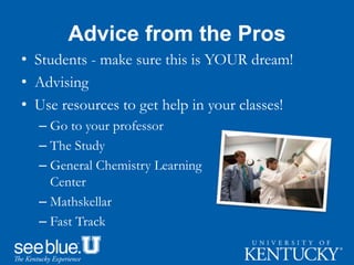 Advice from the Pros
• Students - make sure this is YOUR dream!
• Advising
• Use resources to get help in your classes!
– Go to your professor
– The Study
– General Chemistry Learning
Center
– Mathskellar
– Fast Track
 