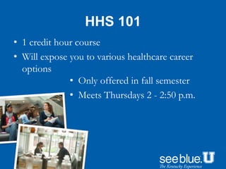 HHS 101
• 1 credit hour course
• Will expose you to various healthcare career
options
• Only offered in fall semester
• Meets Thursdays 2 - 2:50 p.m.
 