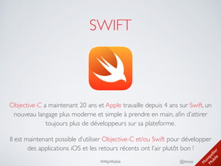 M
ontpellier 
M
obile
@timoa#MtpMobile
SWIFT
Objective-C a maintenant 20 ans et Apple travaille depuis 4 ans sur Swift, un
nouveau langage plus moderne et simple à prendre en main, aﬁn d’attirer
toujours plus de développeurs sur sa plateforme.	

Il est maintenant possible d’utiliser Objective-C et/ou Swift pour développer
des applications iOS et les retours récents ont l’air plutôt bon !
 