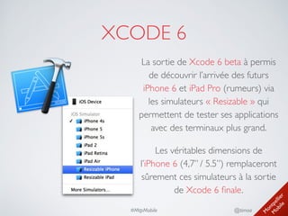 M
ontpellier 
M
obile
@timoa#MtpMobile
XCODE 6
La sortie de Xcode 6 beta à permis
de découvrir l’arrivée des futurs
iPhone 6 et iPad Pro (rumeurs) via
les simulateurs « Resizable » qui
permettent de tester ses applications
avec des terminaux plus grand.	

Les véritables dimensions de 
l’iPhone 6 (4,7’’ / 5.5’’) remplaceront
sûrement ces simulateurs à la sortie
de Xcode 6 ﬁnale.
 