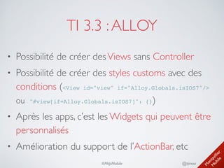 M
ontpellier 
M
obile
@timoa#MtpMobile
TI 3.3 :ALLOY
• Possibilité de créer desViews sans Controller	

• Possibilité de créer des styles customs avec des
conditions (<View id="view" if="Alloy.Globals.isIOS7"/>
ou  "#view[if=Alloy.Globals.isIOS7]": {})	

• Après les apps, c’est les Widgets qui peuvent être
personnalisés	

• Amélioration du support de l’ActionBar, etc
 