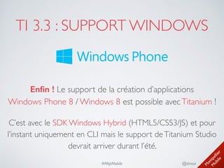 M
ontpellier 
M
obile
@timoa#MtpMobile
TI 3.3 : SUPPORT WINDOWS
Enﬁn ! Le support de la création d’applications 
Windows Phone 8 / Windows 8 est possible avecTitanium !	

C’est avec le SDK Windows Hybrid (HTML5/CSS3/JS) et pour
l’instant uniquement en CLI mais le support deTitanium Studio
devrait arriver durant l’été.
 
