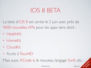 M
ontpellier 
M
obile
@timoa#MtpMobile
IOS 8 BETA
La beta d’iOS 8 est sortie le 2 juin avec près de
4000 nouvelles APIs pour les apps tiers dont :	

• HealthKit	

• HomeKit	

• CloudKit	

• Accès àTouchID	

Mais aussi XCode 6, le nouveau langage Swift, etc…
 