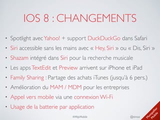 M
ontpellier 
M
obile
@timoa#MtpMobile
IOS 8 : CHANGEMENTS
• Spotlight avecYahoo! + support DuckDuckGo dans Safari	

• Siri accessible sans les mains avec « Hey, Siri » ou « Dis, Siri »	

• Shazam intégré dans Siri pour la recherche musicale	

• Les appsTextEdit et Preview arrivent sur iPhone et iPad	

• Family Sharing : Partage des achats iTunes (jusqu’à 6 pers.)	

• Amélioration du MAM / MDM pour les entreprises	

• Appel vers mobile via une connexion Wi-Fi	

• Usage de la batterie par application
 