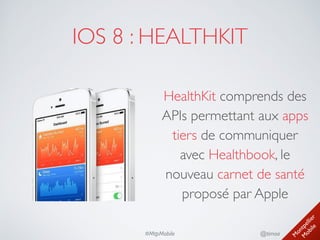 M
ontpellier 
M
obile
@timoa#MtpMobile
IOS 8 : HEALTHKIT
HealthKit comprends des
APIs permettant aux apps
tiers de communiquer
avec Healthbook, le
nouveau carnet de santé
proposé par Apple
 