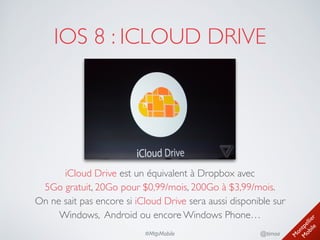 M
ontpellier 
M
obile
@timoa#MtpMobile
IOS 8 : ICLOUD DRIVE
iCloud Drive est un équivalent à Dropbox avec 
5Go gratuit, 20Go pour $0,99/mois, 200Go à $3,99/mois. 
On ne sait pas encore si iCloud Drive sera aussi disponible sur 
Windows, Android ou encore Windows Phone…
 