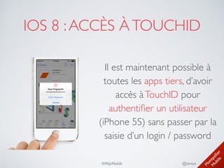 M
ontpellier 
M
obile
@timoa#MtpMobile
IOS 8 :ACCÈS ÀTOUCHID
Il est maintenant possible à
toutes les apps tiers, d’avoir
accès àTouchID pour
authentiﬁer un utilisateur
(iPhone 5S) sans passer par la
saisie d’un login / password
 