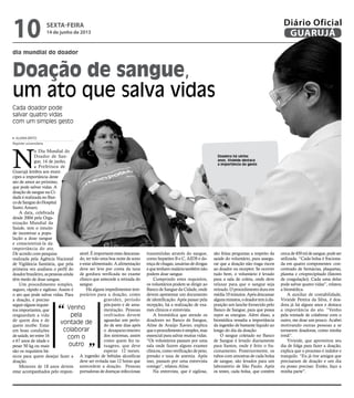 sexta-feira
14 de junho de 2013
10 GUARUJÁ
Diário Oficial
Doadora há vários
anos, Vivieide destaca
a importância do gesto
Doação de sangue,
um ato que salva vidas
Cada doador pode
salvar quatro vidas
com um simples gesto
N
o Dia Mundial do
Doador de San-
gue, 14 de junho,
a Prefeitura de
Guarujá lembra aos muní-
cipes a importância deste
ato de amor ao próximo,
que pode salvar vidas. A
doação de sangue na Ci-
dade é realizada no Ban-
codeSanguedoHospital
Santo Amaro.
A data, celebrada
desde 2004 pela Orga-
nização Mundial da
Saúde, tem o intuito
de incentivar a popu-
lação a doar sangue
e conscientizá-la da
importância do ato.
De acordo com pesquisa
realizada pela Agência Nacional
de Vigilância Sanitária, que pela
primeira vez analisou o perfil do
doadorbrasileiro,aspessoasainda
têm medo de doar sangue.
Um procedimento simples,
seguro, rápido e sigiloso. Assim é
o ato que pode salvar vidas. Para
a doação, é preciso
seguiralgunsrequisi-
tos importantes, que
resguardam a vida
de quem doa e de
quem recebe. Estar
em boas condições
desaúde,terentre16
e 67 anos de idade e
pesar 50 kg ou mais
são os requisitos bá-
sicos para quem desejar fazer a
doação.
Menores de 18 anos devem
estar acompanhados pelo respon-
sável.Éimportanteestardescansa-
do, ter tido uma boa noite de sono
e estar alimentado. A alimentação
deve ser leve por conta da taxa
de gordura verificada no exame
clínico que antecede a retirada do
sangue.
Há alguns impedimentos tem-
porários para a doação, como
gravidez, período
pós-parto e de ama-
mentação. Pessoas
resfriados devem
aguardar um perío-
do de sete dias após
o desaparecimento
dos sintomas, assim
como quem fez ta-
tuagens, que deve
esperar 12 meses.
A ingestão de bebidas alcoólicas
deve ser evitada nas 12 horas que
antecedem a doação. Pessoas
portadoras de doenças infecciosas
transmitidas através do sangue,
como hepatites B e C, AIDS e do-
ençadechagas,usuáriasdedrogas
equetenhammaláriatambémnão
podem doar sangue.
Cumprindo estes requisitos,
os voluntários podem se dirigir ao
Banco de Sangue da Cidade, onde
devem apresentar um documento
de identificação. Após passar pela
recepção, há a realização de exa-
mes clínicos e entrevista.
A biomédica que atende os
doadores no Banco de Sangue,
Aline de Araújo Xavier, explica
queoprocedimentoésimples,mas
essencial para salvar muitas vidas.
“Os voluntários passam por uma
sala onde fazem alguns exames
clínicos,comoverificaçãodepeso,
pressão e taxa de anemia. Após
isso, passam por uma entrevista
comigo”, relatou Aline.
Na entrevista, que é sigilosa,
são feitas perguntas a respeito da
saúde do voluntário, para assegu-
rar que a doação não traga riscos
ao doador ou receptor. Se ocorrer
tudo bem, o voluntário é levado
para a sala de coleta, onde deve
relaxar para que o sangue seja
retirado. O procedimento dura em
média10minutos.Apósdescansar
algunsminutos,odoadortemàdis-
posição um lanche fornecido pelo
Banco de Sangue, para que possa
repor as energias. Além disso, a
biomédica ressalta a importância
da ingestão de bastante líquido ao
longo do dia da doação.
O sangue coletado no Banco
de Sangue é levado diariamente
para Santos, onde é feito o fra-
cionamento. Posteriormente, os
tubos com amostras de cada bolsa
de sangue, são levados para um
laboratório de São Paulo. Após
os testes, cada bolsa, que contém
cercade450mldesangue,podeser
utilizada. “Cada bolsa é fraciona-
da em quatro componentes: con-
centrado de hemácias, plaquetas,
plasma e crioprecipitado (fatores
de coagulação). Cada uma delas
pode salvar quatro vidas”, relatou
a biomédica.
A auxiliar de contabilidade,
Vivieide Pereira da Silva, é doa-
dora já há alguns anos e destaca
a importância do ato. “Venho
pela vontade de colaborar com o
outro, me doar um pouco. Acabei
motivando outras pessoas a se
tornarem doadoras, como minha
irmã”.
Vivieide, que aproveitou seu
dia de folga para fazer a doação,
explica que o processo é indolor e
tranquilo. “Eu já tive amigos que
precisaram de doação e um dia
eu posso precisar. Então, faço a
minha parte”.
Venho
pela
vontade de
colaborar
com o
outro
ALIANA BRITO
Repórter universitária
dia mundial do doador
“
”
 