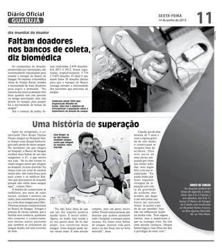 Celebrada desde 2004 pela
Organização Mundial da
Saúde, data tem o objetivo de
conscientizar a população sobre a
importância da doação de sangue
Davi Brojet: se
eu não tivesse
recebido sangue,
assim que cheguei
ao hospital, teria
morrido
As campanhas de doação,
promovidas por instituições, são
extremamente importantes para
manter o estoque do Banco de
Sangue. No entanto, a biomédica
Aline de Araújo Xavier ressalta
a necessidade de mais doadores
para suprir a demanda. “Na
maioria das vezes as pessoas vêm
doar quando tem um parente
ou amigo precisando, mas elas
devem vir sempre, pois sempre
há a necessidade de bolsas de
sangue”.
Até o começo de junho, fo-
ram realizadas 2.639 doações.
Em 2011 e 2012, foram regis-
tradas, respectivamente, 5.710
e 5.655 doações. O ideal é que
sejam feitas 30 doações diárias
para que o estoque do Banco
consiga atender a necessidade
dos pacientes que precisam de
sangue.
Após ser atropelado, o co-
merciante Davi Brojet Dantas
Nunes chegou ao Hospital San-
to Amaro com choque hemorrá-
gico pela perda de muito sangue.
No momento em que chegou
ao hospital, o Banco de Sangue
recebeu duas bolsas de seu tipo
sanguíneo: o O-, o que salvou
sua vida. “Se eu não tivesse to-
mado sangue assim que cheguei
ao hospital, eu teria morrido. Eu
estava com um nível de anemia
muito alto, não tinha força nem
para comer e os médicos fala-
ram que precisavam de doações
porque não tinha mais sangue
aqui”, contou Davi.
A família do comerciante se
mobilizou, por meio de redes
sociais, cartazes e anúncio em
rádio, para sensibilizar as pesso-
as a irem doar sangue para Davi.
Diversas pessoas compareceram
ao Banco de Sangue. Amigos e
pessoas de várias cidades, que a
família nem conhecia, ajudaram
não somente o comerciante,
mas muitos outros pacientes
que também se utilizaram do
sangue doado, em uma corrente
do bem.
Uma história de superação
“Eu não fazia ideia de que
um ato tão simples poderia
ajudar tanto. É muito nobre.
Agora, eu tenho essa noção e
eu vou querer doar. Se eu não
puder, vou incentivar meus
amigos. Uma doação pode sal-
var várias vidas. É uma atitude
simples, mas um gesto muito
nobre. Foram tantas pessoas que
doaram que acabou ajudando
todo o hospital, o estoque estava
escasso. Eu tomei nove bolsas
de sangue, doaram vida para
mim e se não fosse isso eu teria
morrido”, disse
Casado, pai de uma
menina de 5 anos e
com a esposa grávi-
da de oito meses,
o comerciante se
recupera bem do
acidente. Davi
teve parte de
uma perna am-
putada por conta
das lesões sofri-
das, mas segue
feliz com sua re-
cuperação. “Eu
ainda tenho que
fazer algumas
cirurgias de re-
paração por con-
ta da gravidade
do acidente, mas
acredito que daqui
a um mês possa sair.
Estou me sentindo
ótimo. Já aceitei a per-
da de um membro. Isso
não vai influenciar muito
na minha vida. Terei alguns
limites, mas o importante é
que eu consegui viver. Eu tive
uma parada cardíaca, choque
hemorrágico, mas Deus me deu
o privilégio de estar vivo”.
Banco de Sangue
As doações podem ser
feitas de segunda à sexta-
feira, das 8 às 13 horas, e
aos sábados, das 8 às 11
horas. O Banco de Sangue
da Cidade está localizado
no Hospital Santo Amaro,
na Rua Quinto Bertoldi,
40, na Vila Maia. Reprodução
AlianaBrito
dia mundial do doador
Faltam doadores
nos bancos de coleta,
diz biomédica
sexta-feira
14 de junho de 2013
11GUARUJÁ
Diário Oficial
 