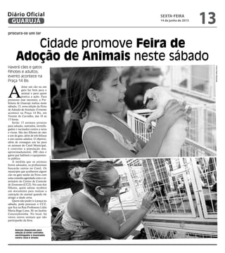 procura-se um lar
Cidade promove Feira de
Adoção de Animais neste sábado
Haverá cães e gatos
filhotes e adultos;
evento acontece na
Praça 14 Bis
Animais disponíveis para
adoção já estão castrados,
vermifugados e imunizados
contra raiva e viroses
A
dotar um cão ou um
gato faz bem para o
animal e para quem
pratica a ação. Para
promover esse encontro, a Pre-
feitura de Guarujá realiza neste
sábado, 15, nova edição da Feira
de Adoção de Animais. O evento
acontece na Praça 14 Bis, em
Vicente de Carvalho, das 10 às
15 horas.
Serão 15 animais prontos
para adoção, castrados, vermifu-
gados e vacinados contra a raiva
e virose. São dez filhotes de cães
e um de gato, além de três felinos
e um canino adultos. O objetivo,
além de conseguir um lar para
os animais do Canil Municipal,
é controlar a população dos,
aproximadamente, 200 cães e
gatos que habitam o equipamen-
to público.
À medida que os animais
forem adotados, os profissionais
buscarão outros no Canil. Os
munícipes que acolherem algum
cão ou gato sairão da Feira com
uma consulta agendada com o ve-
terinário do Centro de Controle
de Zoonoses (CCZ). No caso dos
filhotes, quem adotar receberá
um documento para realizar a
castração do animal quando ele
atingir a idade certa.
Quem não puder ir à praça no
sábado, pode procurar o CCZ,
que fica na Rua Professora Lídia
Maria Rego Lima, 30, no Jardim
Conceiçãozinha. No local, há
vários outros animais que não
participarão da feira.
FotosPedroRezende
sexta-feira
14 de junho de 2013
13GUARUJÁ
Diário Oficial
 