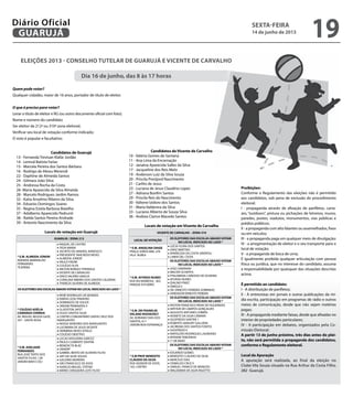 Candidatos de Guarujá
13 - Fernanda Trevisan Klafar Jordão		
14 - Lenival Batista Farias
15 - Marcela Pereira dos Santos Bárbara
16 - Rodrigo de Abreu Merendi
22 - Daphine de Almeida Santos
24 - Gilmara João Silva
25 - Andressa Rocha da Costa
26- Maria Aparecida da Silva Almeida
28 - Marcelo Rodrigues Jardim Ramos
32 - Katia Anselmo Ribeiro da Silva
34 - Edvanio Domingos Soares
35 - Regina Estela Barbosa Botelho
37 - Adalberto Aparecido Pedrunti
38 - Railda Santos Pereira Andrade
39 - Antonio Nascimento da Silva	
Locais de votação em Guarujá
GUARUJÁ / ZONA 212
* E.M. ALMEIDA JÚNIOR
AVENIDA MARIVALDO
FERNANDES
TEJEREBA
• RAQUEL DE CASTRO
• YEDA MARIA
• JACINTO DO AMARAL NARDUCCI
• PRESIDENTE TANCREDO NEVES
• ALMEIDA JÚNIOR
• PAULO FREIRE
• COLÉGIO ALFA
• MILTON BORGES YPIRANGA
• VICENTE DE CARVALHO
• DIRCE VALÉRIO GRACIA
• CORALINA RIBEIRO DOS SANTOS CALDEIRA
• THEREZA SILVEIRA DE ALMEIDA
OS ELEITORES DAS ESCOLAS ABAIXOVOTAM NO LOCAL INDICADO AO LADO *
* COLÉGIO ADÉLIA
CAMARGO CORREIA
AV. MIGUEL MUSSA GAZE,
247 - SANTA ROSA
• RENÊ RODRIGUES DE MORAES
• EMÍDIO JOSE PINHEIRO
• DOMINGOS DE SOUZA
• JARDIM PRIMAVERA II
• GLADSTON JAFET
• HUGO SANTOS SILVA
• CENTRO COMUNITÁRIO SANTA CRUZ DOS
NAVEGANTES
• NOSSA SENHORA DOS NAVEGANTES
• LUCIMARA DE JESUS VICENTE
• HERMÍNIA NEVES VITIELO
• COLÉGIO OBJETIVO
* E.M. ADELAIDE
FERNANDES
RUA JOSÉ TERTO DOS
SANTOS FILHO, 138
JARDIM MAR E CÉU
• LUCAS NOGUEIRA GARCEZ
• PAULO CLEMENTE SANTINI
• BENEDICTA BLAC
• UNAERP
• GABRIEL BENTO DE OLIVEIRA FILHO
• ARY DA SILVA SOUZA
• GALDINO MOREIRA
• SÃO FRANCISCO DE ASSIS
• IGNÁCIO MIGUEL STÉFNO
• MÁRIO CERQUEIRA LEITE FILHO
Eleições 2013 - Conselho Tutelar de Guarujá e Vicente de Carvalho
Dia 16 de junho, das 8 às 17 horas
Quem pode votar?	
Qualquer cidadão, maior de 16 anos, portador de título de eleitor.
O que é preciso para votar?
Levar o título de eleitor e RG (ou outro documento oficial com foto);
Nome e número do candidato
Ser eleitor da 212ª ou 310ª zona eleitoral;
Verificar seu local de votação conforme indicado;
O voto é popular e facultativo.
Candidatos de Vicente de Carvalho
10 - Valéria Gomes de Santana
11 - Ana Lima da Encarnação
12 - Janaina Aparecida Salles da Silva
17 - Jacqueline dos Reis Melo
19 - Anderson Luiz da Silva Souza
20 - Priscila Prestjord Nascimento
21 - Carlito de Jesus
23 - Luciana de Jesus Claudino Lopes
27 - Adriana Bonfim Santos
29 - Priscila Reis do Nascimento
30 - Valtene Izidoro dos Santos
31 - Maria Valdenira da Silva
33 - Luciano Alberto de Souza Silva
36 - Andrea Clarice Macedo Santos
Locais de votação em Vicente de Carvalho
VICENTE DE CARVALHO – ZONA 310
LOCAL DE VOTAÇÃO
OS ELEITORES DAS ESCOLAS ABAIXO VOTAM
NO LOCAL INDICADO AO LADO *
* E.M. ANGELINA DAIGE
PRAÇA SOROCABA, S/N
VILA ÁUREA
• LÚCIA FLORA DOS SANTOS
• DINIZ MARTINS
• APARECIDA DA COSTA SINÓPOLI
• LAMIA DEL CISTIA
OS ELEITORES DAS ESCOLAS ABAIXO VOTAM
NO LOCAL INDICADO AO LADO *
* E.M. AFONSO NUNES
RUA RUI BARBOSA , 365,
PARQUE ESTUÁRIO
• JOSE CAVARIANI
• WALTER SCHEPPIS
• PHILOMENA CARDOSO DE OLIVEIRA
• AFONSO NUNES
• IDALINO PINEZ
• ÔMEGA II
• DR. ERNESTO FERREIRA SOBRINHO
• VEREADOR ERNESTO PEREIRA
OS ELEITORES DAS ESCOLAS ABAIXO VOTAM
NO LOCAL INDICADO AO LADO *
* E.M. DR FRANKLIN
DELANO ROOSEVELT
AV. ADRIANO DIAS DOS
SANTOS, 611
JARDIM BOA ESPERANÇA
• PASTOR FRANCISCO PAIVA DE FIGUEIREDO
• ARTHUR DE CAMPOS GONÇALVES
• AUGUSTO ANTUNES CORRÊA
• IVONETE DA SILVA CÂMARA
• GIUSFREDO SANTINI I
• ROBERTO AMAURY GALLIERA
• JACIREMA DOS SANTOS FONTES
• GIUSFREDO II
• NAPOLEÃO RODRIGUES LAUREANO
• MYRIAM TEREZINHA
• 1º DE MAIO
OS ELEITORES DAS ESCOLAS ABAIXO VOTAM
NO LOCAL INDICADO AO LADO *
* E.M PROF BENEDITO
CLÁUDIO DA SILVA
RUA AGENOR DE ASSIS,
165, CENTRO
• EDUARDO GOMES
• BENEDITO CLÁUDIO DA SILVA
• MARCÍLIO DIAS
• OSWALDO CRUZ II
• SAMUEL FRANCO DE MENEZES
• WALDEMAR DA SILVA RIGOTTO
Proibições:
Conforme o Regulamento das eleições não é permitido
aos candidatos, sob pena de exclusão do procedimento
eleitoral:
I - propaganda através de afixação de panfletos, carta-
zes, “outdoors”, pintura ou pichações de letreiros, muros,
paredes, postes, viadutos, monumentos, vias públicas e
prédios públicos;
II - a propaganda com alto falantes ou assemelhados, fixos
ou em veículos;
III - a propaganda paga em qualquer meio de divulgação;
IV - a arregimentação de eleitor e o seu transporte para o
local de votação;
V - a propaganda de boca de urna;
É igualmente proibida qualquer articulação com pessoa
física ou jurídica, que no interesse do candidato, assuma
a responsabilidade por quaisquer das situações descritas
acima.
É permitido ao candidato:
I - A distribuição de panfletos;
II - A entrevistas em jornais e outras publicações da mí-
dia escrita, participação em programas de rádio e outros
meios de comunicação, desde que não sejam matérias
pagas;
III - A propaganda mediante faixas, desde que afixadas no
interior de propriedades particulares;
IV - A participação em debates, organizados pela Co-
missão Eleitoral;
A partir 13 de junho próximo, três dias antes do plei-
to, não será permitida a propaganda dos candidatos,
conforme o Regulamento eleitoral.
Local da Apuração
A apuração será realizada, ao final da eleição no
Clube Vila Souza situado na Rua Arthur da Costa Filho,
282  Guarujá.
sexta-feira
14 de junho de 2013
19GUARUJÁ
Diário Oficial
 