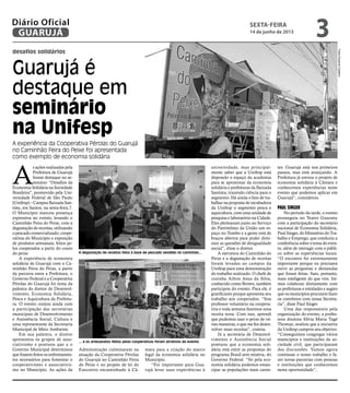 desafios solidários
Guarujá é
destaque em
seminário
na Unifesp
A experiência da Cooperativa Pérolas do Guarujá
no Caminhão Feira do Peixe foi apresentada
como exemplo de economia solidária
A degustação de receitas feita à base de pescado vendido no caminhão...
... e os artesanatos feitos pelas cooperativas foram atrativos do evento
A
s ações realizadas pela
Prefeitura de Guarujá
foram destaque no se-
minário “Desafios da
Economia Solidária na Sociedade
Brasileira", promovido pela Uni-
versidade Federal de São Paulo
(Unifesp) – Campus Baixada San-
tista, em Santos, na sexta-feira,7.
O Município marcou presença
expressiva no evento, levando o
Caminhão Feira do Peixe, com a
degustação de receitas, utilizando
o pescado comercializado; coope-
rativas do Município e exposição
de produtos artesanais, feitos pe-
los cooperados a partir do couro
do peixe.
A experiência de economia
solidária de Guarujá com o Ca-
minhão Feira do Peixe, a partir
da parceria entre a Prefeitura, o
Governo Federal e a Cooperativa
Pérolas do Guarujá foi tema da
palestra do diretor de Desenvol-
vimento, Economia Solidária,
Pesca e Aquicultura da Prefeitu-
ra. O evento contou ainda com
a participação das secretárias
municipais de Desenvolvimento
e Assistência Social, Cultura e
uma representante da Secretaria
Municipal de Meio Ambiente.
Em sua palestra, o diretor
apresentou os grupos de asso-
ciativismo e pontuou que a o
Governo Municipal determinou
que fossem feitos os enfrentamen-
tos necessários para fomentar o
cooperativismo e associativis-
mo no Município. As ações da
tes. Guarujá está nos primeiros
passos, mas está avançando. A
Prefeitura já enviou o projeto de
economia solidária à Câmara e
conhecemos experiências neste
evento que podemos aplicar em
Guarujá”, considerou.
Paul Singer
No período da tarde, o evento
prosseguiu no Teatro Guarany
com a participação do secretário
nacional de Economia Solidária,
Paul Singer, do Ministério do Tra-
balho e Emprego, que conduziu a
conferência sobre o tema do even-
to, além de interagir com o públi-
co sobre as experiências locais.
“O encontro foi extremamente
importante porque eu precisava
ouvir as perguntas e demandas
que foram feitas. Saio, portanto,
mais inteligente do que vim. Ire-
mos colaborar diretamente com
as prefeituras e entidades e sugiro
que os municípios procurem fazer
os convênios com nossa Secreta-
ria”, disse Paul Singer.
Uma das responsáveis pela
organização do evento, a profes-
sora doutora Sílvia Maria Tagé
Thomaz, avaliou que a iniciativa
da Unifesp cumpriu seu objetivo.
“Conseguimos congregar vários
municípios e instituições da so-
ciedade civil, que participaram
das discussões. Vamos agora
continuar o nosso trabalho e fa-
zer novas parcerias com pessoas
e instituições que conhecemos
nesta oportunidade”,
universidade, mas principal-
mente saber que a Unifesp está
dispondo o espaço da academia
para se aproximar da economia
solidária e prefeituras da Baixada
Santista, trazendo ciência para o
segmento. Há ainda o fato de tra-
balhar na proposta de incubadora
da Unifesp o segmento pesca e
aquicultura, com uma unidade de
pesquisa e laboratório na Cidade.
Eles pleitearam junto ao Serviço
do Patrimônio da União um es-
paço no Tombo e a gente está de
braços abertos para poder dimi-
nuir as questões de desigualdade
social”, disse o diretor.
A estrutura do Caminhão do
Peixe e a degustação de receitas
foram levadas ao campus da
Unifesp para uma demonstração
do trabalho realizado. O chefe de
cozinha Ailton Jesus da Silva,
conhecido como Brown, também
participou do evento. Para ele, é
gratificante porque apresenta seu
trabalho aos cooperados. “Sou
professor voluntário na coopera-
tiva e toda semana fazemos uma
receita nova. Com isso, aprendi
que pudemos usar o peixe de vá-
rias maneiras, o que me fez desen-
volver mais receitas”, contou.
Já a secretária de Desenvol-
vimento e Assistência Social
pontuou que a economia soli-
dária está entre as propostas do
programa Brasil sem miséria, do
Governo Federal. “Só pela eco-
nomia solidária podemos eman-
cipar as populações mais caren-
Administração culminaram na
atuação da Cooperativa Pérolas
do Guarujá no Caminhão Feira
do Peixe e no projeto de lei do
Executivo encaminhado à Câ-
mara para a criação do marco
legal da economia solidária no
Município.
“Foi importante para Gua-
rujá levar suas experiências à
FotosEduardoCaetano
sexta-feira
14 de junho de 2013
3GUARUJÁ
Diário Oficial
 
