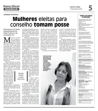 condição feminina
Mulheres eleitas para
conselho tomam posse
Participaram do pleito
representantes do
Poder Público e da
sociedade civil
Participaram do pleito
representantes do
Poder Público e da
sociedade civil
Eleição
ocorre
a cada
dois anos
À frente do órgão
pela terceira vez,
Roseli Aparecida
diz que pretende
implantar
o conselho
itinerante para
que as mulheres
das comunidades
mais distantes
saibam dos
equipamentos
que dispõem no
Município
Confira a lista completa
de conselheiras:
Representantes do Poder Público
Secretaria de Desenvolvimento e
Assistência Social
Titulares:
Simone Pisan Soares
Maria de Fátima Simão Pereira Soares
Maria Lúcia Ribeiro dos Santos
Suplentes:
Secretária adjunta de Desenvolvimento e
Assistência Social
Marta Otilia Leão
Marília do Nascimento
Advocacia Geral do Município
Titular: Regina Cássia Donini
Suplente: Mônica Derra Dib Daud
Secretaria Municipal de Cultura
Titular: Nanci Guedes Nastari Saia
Suplente: Adinéia Constantino dos
Santos
Secretaria Municipal de Educação
Titular: Tânia Maria de Andrade Mesquita
Suplente: Claudia Regina Miller dos Reis
Secretaria Municipal de Defesa e
Convivência Social
Titular: Sandra Souza dos Santos
Suplente: Vera Lúcia Santos Correa
Secretaria Municipal de Saúde
Titular: Cléia Santiago Canuto
Suplente: Sonia Maria Azevedo Marques
Delegacia de Defesa da Mulher
Titular: Margareth Lucia da Silva de
Oliveira;
Suplente: Josy Caetano de Almeida.
Representantes da Sociedade Civil
Ordem dos Advogados do Brasil – OAB
Titular: Dra. Rosemary Aparecida Dias
Oggiano
Suplente: Dra. Solange Rodrigues
Órgãos de Classe
Representando o Sindicado dos
Funcionários Públicos de Guarujá:
Titular: Márcia Rute D. Augusto
Suplente Marta Maria Ferreira da Silva
Clubes de Servir
Representando Rotary Club Guarujá-
Vicente de Carvalho
Titular: Cecilia Mattos de Ávila
Suplente: Elisa de Jesus Souza
Representando Lions Clube Guarujá Sul
Titular: Rituko Yamazaki
Suplente: Maria Jose de Freitas
Universidades:
Representando a Universidade de
Ribeirão Preto – UNAERP
Titulares
Rosângela Simões de Oliveira
Ana Paula Oliveira Oliva
Suplentes
Denise Lamartine
Ana Cristina Serra
Representante Popular de 20 a 40 anos
Titular: Kelly Santos Castro
Suplente: Aglai Santos Viriato
Representante Popular acima de 40
até 60 anos
Titular: Roseli Aparecida de Costa Veiga
de Morais
Suplente: Maria José dos Santos
Representante Popular acima 60 anos
Titular: Maria Izabel Botelho Teixeira
Garduzi
Suplente: Basma Abou Jokh Simões
M
ulheres eleitas
para comandar o
Conselho Munici-
pal da Condição
Feminina (CMDCF), biênio
2013/2015, foram empossadas,
na segunda–feira, 10, em soleni-
dade realizada no Paço Moacir
dos Santos Filho. O conselho tem
como principal papel promover
as políticas públicas para as mu-
lheres, levar até as comunidades
informações sobre seus direitos,
orientar contra a violência do-
méstica, além de inseri-las no
mercado de trabalho e na área
educacional.
Eleita presidente da entida-
de, Roseli Aparecida Costa de
Morais substituirá Regina Estela
Botelho, que comandou por dois
anos a entidade e se despede
para se dedicar a outros proje-
tos. “Para mim, é
um clima de vitória
e conquista entre-
gar o comando do
CMDCF, mas sabe-
mos que temos mui-
to a fazer, porque é
uma luta constante.
Foi uma experiên-
cia maravilhosa”,
declarou Regina, ressaltando e
agradecendo a confiança da Ad-
ministração Municipal durante
sua gestão.
A nova presidente, que co-
mandará pela terceira vez a
entidade, acredita que esse man-
dato será mais tranquilo. “Pela
experiência adquirida nas outras
gestões e pelas lutas e projetos
realizados, como a luta para
atuação permanente da Dele-
gacia da Mulher de Guarujá.
Nesta gestão, a intenção é levar
o Conselho itinerante para as co-
munidades mais distantes e atuar
junto às mulheres, para que elas
saibam que o Município dispõe
de equipamentos para ajudá–
las”, destacou.
A secretaria–adjunta de Assis-
tência e Desenvolvimento Social
disse ser fundamental um órgão
como o CMDCF. “O momento é
de dar as mãos e fazer uma políti-
ca de luta e participação. Vamos
ocupar os espaços. Quando não
os ocupamos, outros ocupam por
nós”, relatou.
Autora da lei municipal nº
20120/04, que criou o Conselho
Municipal da Condição Femi-
nina, a advogada e vice-presi-
dente da Ordem dos Advogados
do Brasil subseção / Guarujá
– OAB, Rosemary Aparecida
Dias Oggiano, destacou que a
participação feminina é uma
importante ferramenta para as
conquistas e os postos ocupados
pelas mulheres. “A gente sabe que
evoluiu muito, nos igualamos em
conquistas com os homens,mas
iremos igualar ainda
mais, porque essas
conquistas não po-
dem parar”, decla-
rou.
Para o Gover-
no Municipal, o
grupo passa, mas
quem está à frente
da Administração tem a tarefa
de continuar, acreditar e ajudar
aqueles que ficam, com ações
e investimentos. “Acredito que,
participando de atividades de po-
líticas públicas, as mulheres vão
se apoderando e conquistando
novos espaços”.
A representante do Poder
Público também destacou a falta
de renda e de qualificação pro-
fissional para entrar no mercado
de trabalho e às dificuldades das
mulheres vitimas da violência
doméstica, para tomar uma
decisão e deixar a situação de
maus tratos. “Eu entendo que,
além do trabalho, da violência,
das necessidades de acessi-
bilidade, serviços públicos, a
qualificação profissional será
uma grande ferramenta para
que o gênero feminino possa ter
renda e autonomia, mudar de
vida e conquistar cada vez mais
espaços. Então, é fundamental
buscarmos ferramentas para
atingir esses objetivos trazendo
as mulheres para participar
dessa luta”.
A eleição do Conselho Mu-
nicipal da Condição Feminina
ocorre a cada dois anos. A
atual diretoria pode concorrer
à reeleição. Participam do pleito
representantes do Poder Públi-
co, representantes da sociedade
civil.
Durante a cerimônia, a secre-
tária– adjunta de Turismo Maria
Eunice Ribeiro Leão Grotzinger,
fez apresentação do mascote, da
Copa do Mundo 2014, o Fuleco
– tatu bola. Para que todos os
expectadores que prestigiaram o
evento conhecessem o símbolo
do mundial do futebol.
PedroRezende
sexta-feira
14 de junho de 2013
5GUARUJÁ
Diário Oficial
 