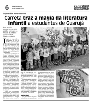 viajando com monteiro lobato
Carreta traz a magia da literatura
infantil a estudantes de Guarujá
Mais de 200
estudantes da rede
pública entraram no
mundo da fantasia
dos contos de
Monteiro Lobato
I
magine ver de pertinho os
personagens do Sítio do
Pica-Pau Amarelo, da obra
do escritor Monteiro Loba-
to. Foi o que aconteceu na tarde
da última sexta-feira, 7, para mais
de 200 estudantes dos 1º, 2º e 3º
anos da Escola Municipal Luci-
mara de Jesus Vicente (Avenida
Manoel da Cruz Michael, 343
– Santa Rosa).
A iniciativa, que faz parte do
Projeto “Viajando com Monteiro
Lobato”, da empresa América
Latina Logística (ALL), conta
com o apoio da Secretaria de Edu-
cação de Guarujá. O momento
foi mais que especial para os
pequenos espectadores, que pu-
deram acompanhar de dentro de
uma carreta palco, um teatro vivo
composto por personagens como
a Cuca, tio Barnabé e o Visconde
de Sabugosa. O cenário se trans-
formou em um livro aberto, onde
as criaturas de Monteiro Lobato
interagiam com as crianças com
mensagens de conscientização.
Segundo a orientadora pe-
dagógica da Escola Municipal
Lucimara, Cláudia Regina San-
tana, a vinda da carreta culmina
com a realização do projeto de
leitura desenvolvido na unidade.
“Tudo o que é relacionado à
leitura é muito bem-vindo, pois
são projetos que mexem com a
imaginação e o desenvolvimento
da criança”.
Quem ficou entusiasmado
em ver alguns dos personagens
do Sítio foi o aluno especial Luiz
Miguel da Silva, de 8 anos. “Eu vi
a Cuca, o Viscondi e o Barnabé.
Eles falaram muitas coisas. Foi
bom”. Já Fábio Jesus de Assis,
de 7 anos, ainda não tinha visto
nenhum dos personagens. “Tinha
um cara verde que achei muito
legal”.
Conforme explica a gestora do
Projeto da ALL, Thainã Rodri-
gues de Oliveira, o intuito é levar
a leitura até as crianças. “Dentre
os exemplos visamos conscien-
tizar para questões de meio am-
biente. O projeto percorre todo o
Brasil e, no Estado de São Paulo,
o município de Guarujá foi esco-
lhido para receber a carreta neste
ano de 2013”, disse Thainã.
Monteiro Lobato
José Bento Renato Monteiro
Lobato foi um dos mais influentes
escritores brasileiros do século
XX. Dentre suas mais famosas
obras para crianças destacam-se:
Reinações de Narizinho (1931),
Caçadas de Pedrinho (1933) e O
Picapau Amarelo (1939). Suas
personagens mais conhecidas
são: Emília, uma boneca de pano
com sentimento e idéias indepen-
dentes; Pedrinho, personagem
que o autor se identifica quando
criança; Visconde de Sabugosa,
a sábia espiga de milho que tem
atitudes de adulto; Cuca, vilã que
aterroriza a todos do sítio, Saci
Pererê e outras personagens que
fazem parte da inesquecível obra
O Sítio do Pica-Pau Amarelo,
que até hoje encanta crianças e
adultos.
FotosMeilinNeves
sexta-feira
14 de junho de 2013
6 GUARUJÁ
Diário Oficial
 