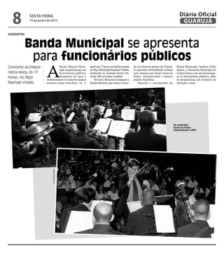 concerto
Banda Municipal se apresenta
para funcionários públicos
Concerto acontece
nesta sexta, às 17
horas, no Paço
Raphael Vitiello
A
Banda Musical Muni-
cipal proporcionará aos
funcionários públicos
momentos de lazer e
entretenimento. O concerto musical
acontece nesta sexta-feira, 14, a
partirdas17horas,nohalldeentrada
doPaçoMunicipalRaphaelVitiello,
localizado na Avenida Santos Du-
mont, 640, no Santo Antônio.
Nototal,40músicosintegrama
Banda Musical,querealiza concer-
tos em diversos pontos da Cidade.
O repertório diversificado contará
com músicas que foram temas de
filmes, internacionais e música
popular brasileira.
Segundo o coordenador da
Banda Municipal, Antônio Celso
Santos, a Secretaria Municipal de
Cultura busca com isso homenage-
ar os funcionários públicos, além
de proporcionar um momento de
distração e lazer.
No repertório,
temas de filmes
internacionais e MPB
FotosArquivo/PMG
sexta-feira
14 de junho de 2013
8 GUARUJÁ
Diário Oficial
 