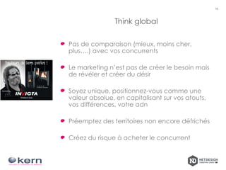 Think global
Pas de comparaison (mieux, moins cher,
plus….) avec vos concurrents
Le marketing n’est pas de créer le besoin mais
de révéler et créer du désir
Soyez unique, positionnez-vous comme une
valeur absolue, en capitalisant sur vos atouts,
vos différences, votre adn
Préemptez des territoires non encore défrichés
Créez du risque à acheter le concurrent
10
 