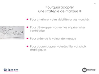 Pourquoi adopter
une stratégie de marque ?
Pour améliorer votre visibilité sur vos marchés
Pour développer vos ventes et pérenniser
l’entreprise
Pour créer de la valeur de marque
Pour accompagner voire justifier vos choix
stratégiques
16
 