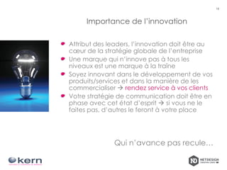 Importance de l’innovation
Attribut des leaders, l’innovation doit être au
cœur de la stratégie globale de l’entreprise
Une marque qui n’innove pas à tous les
niveaux est une marque à la traîne
Soyez innovant dans le développement de vos
produits/services et dans la manière de les
commercialiser  rendez service à vos clients
Votre stratégie de communication doit être en
phase avec cet état d’esprit  si vous ne le
faites pas, d’autres le feront à votre place
Qui n’avance pas recule…
18
 