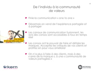 De l’individu à la communauté
de valeurs
Finie la communication « one to one »
Désormais on vend de l’expérience partagée et
à partager
Les canaux de communication fusionnent, les
avis des consos sont accessibles à tous en temps
réel
Les consos ont le pouvoir de faire et défaire les
marques. Acceptez les critiques de vos clients et
profitez en pour vous améliorer
On n’a plus à faire à des clients, mais à des
« amis de la marque », à une « communauté de
valeurs partagées »
20
 