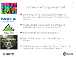 Du produit à l’usage du produit
De même, on ne vend plus simplement un
produit, mais le bénéfice voire l’usage de ce
produit
Crocs vend la vie au jardin autant que la
possibilité de personnaliser ses sabots
Nokia vend « des amis connectés »
Leroy Merlin vend de la fierté de faire soi-
même
Volkswagen ne vend pas un Tiguan, il vend de
l’aventure, de la boue et des chemins
21
 