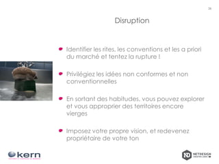 Disruption
Identifier les rites, les conventions et les a priori
du marché et tentez la rupture !
Privilégiez les idées non conformes et non
conventionnelles
En sortant des habitudes, vous pouvez explorer
et vous approprier des territoires encore
vierges
Imposez votre propre vision, et redevenez
propriétaire de votre ton
26
 